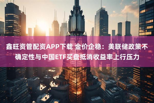 鑫旺资管配资APP下载 金价企稳：美联储政策不确定性与中国ETF买盘抵消收益率上行压力