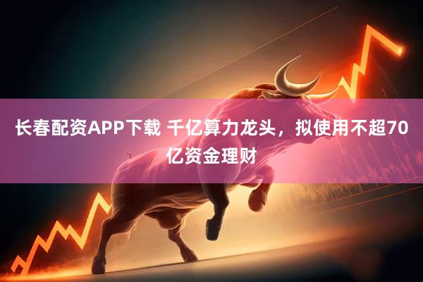 长春配资APP下载 千亿算力龙头，拟使用不超70亿资金理财