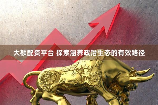 大额配资平台 探索涵养政治生态的有效路径