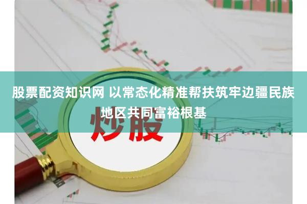 股票配资知识网 以常态化精准帮扶筑牢边疆民族地区共同富裕根基