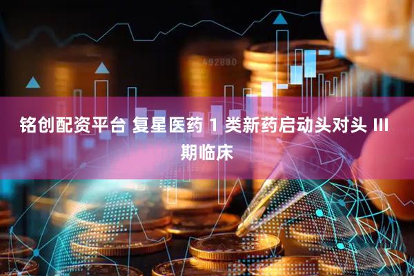 铭创配资平台 复星医药 1 类新药启动头对头 III 期临床