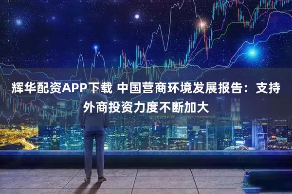 辉华配资APP下载 中国营商环境发展报告：支持外商投资力度不断加大