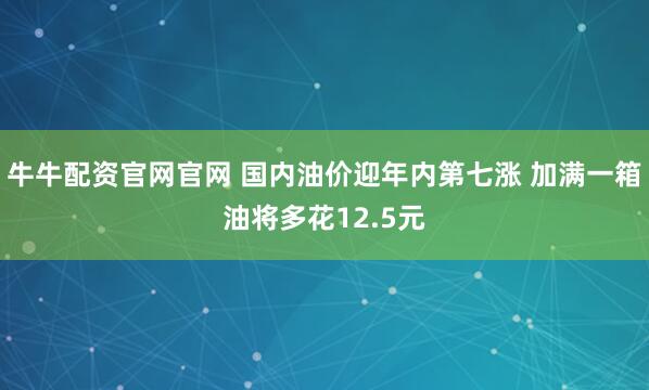 牛牛配资官网官网 国内油价迎年内第七涨 加满一箱油将多花12.5元