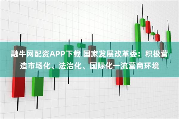 融牛网配资APP下载 国家发展改革委：积极营造市场化、法治化、国际化一流营商环境