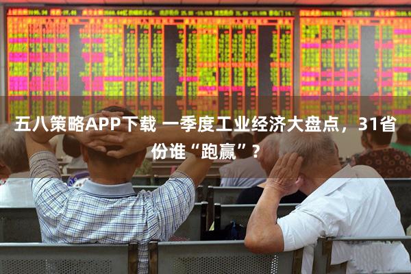 五八策略APP下载 一季度工业经济大盘点，31省份谁“跑赢”？