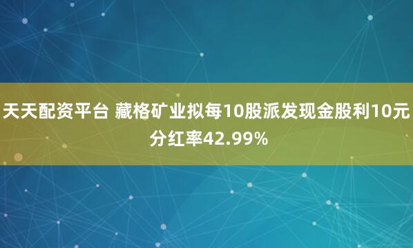 天天配资平台 藏格矿业拟每10股派发现金股利10元 分红率42.99%