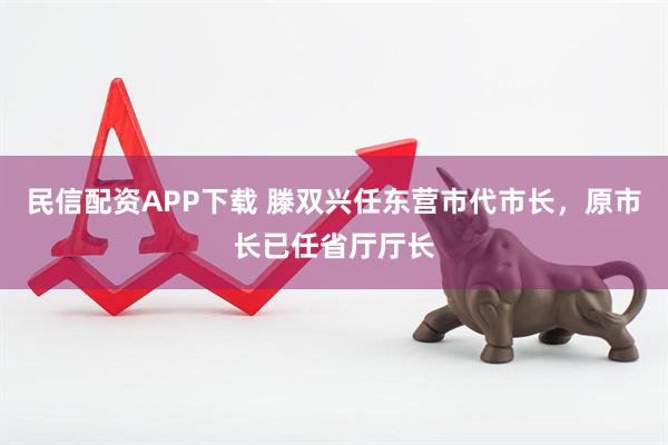 民信配资APP下载 滕双兴任东营市代市长，原市长已任省厅厅长