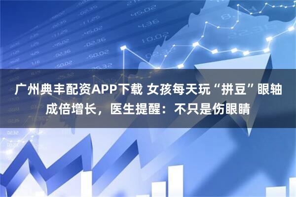 广州典丰配资APP下载 女孩每天玩“拼豆”眼轴成倍增长，医生提醒：不只是伤眼睛
