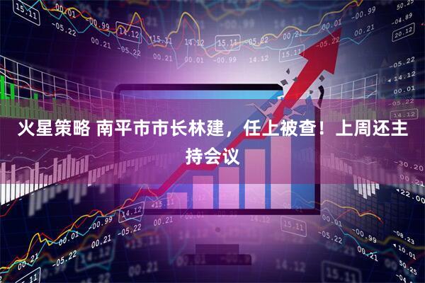 火星策略 南平市市长林建，任上被查！上周还主持会议