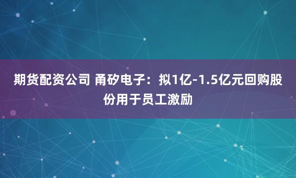 期货配资公司 甬矽电子：拟1亿-1.5亿元回购股份用于员工激励