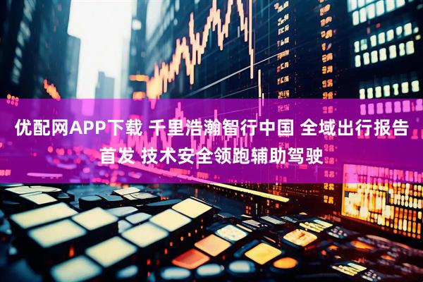 优配网APP下载 千里浩瀚智行中国 全域出行报告首发 技术安全领跑辅助驾驶