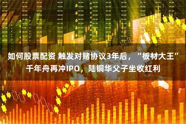 如何股票配资 触发对赌协议3年后，“板材大王”千年舟再冲IPO，陆铜华父子坐收红利