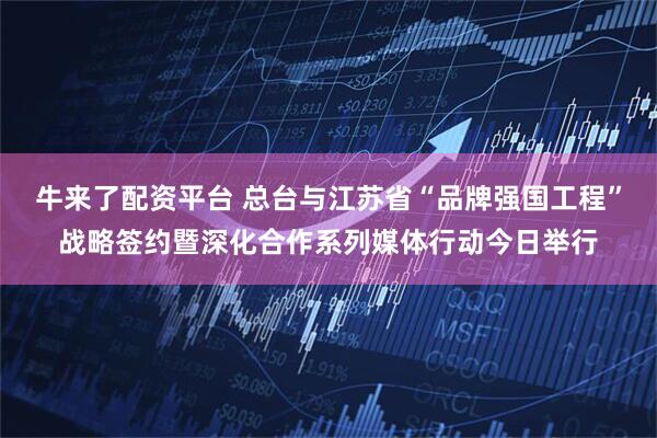 牛来了配资平台 总台与江苏省“品牌强国工程”战略签约暨深化合作系列媒体行动今日举行