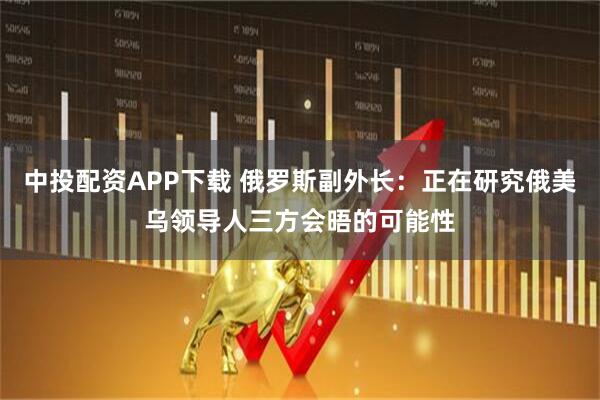 中投配资APP下载 俄罗斯副外长：正在研究俄美乌领导人三方会晤的可能性