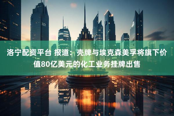 洛宁配资平台 报道：壳牌与埃克森美孚将旗下价值80亿美元的化工业务挂牌出售
