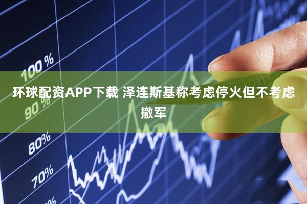 环球配资APP下载 泽连斯基称考虑停火但不考虑撤军